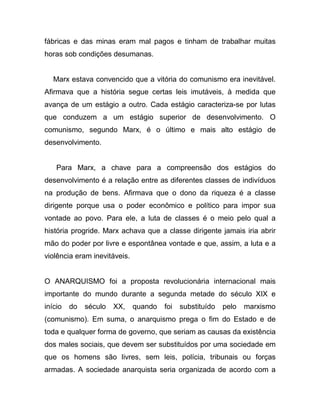 fábricas e das minas eram mal pagos e tinham de trabalhar muitas
horas sob condições desumanas.


   Marx estava convencido que a vitória do comunismo era inevitável.
Afirmava que a história segue certas leis imutáveis, à medida que
avança de um estágio a outro. Cada estágio caracteriza-se por lutas
que conduzem a um estágio superior de desenvolvimento. O
comunismo, segundo Marx, é o último e mais alto estágio de
desenvolvimento.


    Para Marx, a chave para a compreensão dos estágios do
desenvolvimento é a relação entre as diferentes classes de indivíduos
na produção de bens. Afirmava que o dono da riqueza é a classe
dirigente porque usa o poder econômico e político para impor sua
vontade ao povo. Para ele, a luta de classes é o meio pelo qual a
história progride. Marx achava que a classe dirigente jamais iria abrir
mão do poder por livre e espontânea vontade e que, assim, a luta e a
violência eram inevitáveis.


O ANARQUISMO foi a proposta revolucionária internacional mais
importante do mundo durante a segunda metade do século XIX e
início   do   século   XX,    quando   foi   substituído   pelo   marxismo
(comunismo). Em suma, o anarquismo prega o fim do Estado e de
toda e qualquer forma de governo, que seriam as causas da existência
dos males sociais, que devem ser substituídos por uma sociedade em
que os homens são livres, sem leis, polícia, tribunais ou forças
armadas. A sociedade anarquista seria organizada de acordo com a
 