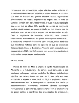 necessidade das comunidades, cujas relações seriam voltadas ao
auto-abastecimento sem fins lucrativos e à base de trocas. A doutrina,
que teve em Bakunin seu grande expoente teórico, organizou-se
primeiramente na Rússia, expandindo-se depois para o resto da
Europa e também para os Estados Unidos. O auge de sua propagação
deu-se no final do século XIX, quando agregou-se ao movimento
sindical, dando origem ao anarco-sindicalismo, que pregava que os
sindicatos eram os verdadeiros agentes das transformações sociais.
Com    o   surgimento   do   marxismo,   entretanto,   uma   proposta
revolucionária mais adequada ao quadro social vigente no século XX,
o anarquismo entrou em decadência. Sem, contudo, deixar de ter tido
sua importância histórica, como no episódio em que os anarquistas
italianos Nicola Sacco e Bartolomeo Vanzetti foram executados por
assassinato em 1921, nos EUA, mesmo com as inúmeras evidências e
testemunhos que provavam sua inocência.


REVISIONISMO


  Depois da morte de Marx e Engels, a rápida industrialização da
Alemanha e o fortalecimento do partido social-democrata e dos
sindicatos melhoraram muito as condições de vida dos trabalhadores
alemães, ao mesmo tempo em que ser tornou cada vez mais
improvável a esperada crise fatal do regime capitalista. Eduard
Bernstein em seu livro Os pressupostos do socialismo e as tarefas da
social-democracia, recomendou abandonar utópicas esperanças
revolucionárias e contentar-se, realisticamente com o fortalecimento
do poder político e econômico das organizações do proletariado,
 