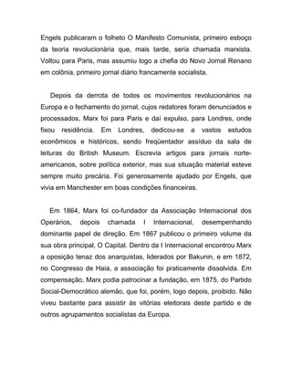 Engels publicaram o folheto O Manifesto Comunista, primeiro esboço
da teoria revolucionária que, mais tarde, seria chamada marxista.
Voltou para Paris, mas assumiu logo a chefia do Novo Jornal Renano
em colônia, primeiro jornal diário francamente socialista.


   Depois da derrota de todos os movimentos revolucionários na
Europa e o fechamento do jornal, cujos redatores foram denunciados e
processados, Marx foi para Paris e daí expulso, para Londres, onde
fixou   residência.    Em   Londres,   dedicou-se   a   vastos   estudos
econômicos e históricos, sendo freqüentador assíduo da sala de
leituras do British Museum. Escrevia artigos para jornais norte-
americanos, sobre política exterior, mas sua situação material esteve
sempre muito precária. Foi generosamente ajudado por Engels, que
vivia em Manchester em boas condições financeiras.


   Em 1864, Marx foi co-fundador da Associação Internacional dos
Operários,    depois    chamada    I   Internacional,   desempenhando
dominante papel de direção. Em 1867 publicou o primeiro volume da
sua obra principal, O Capital. Dentro da I Internacional encontrou Marx
a oposição tenaz dos anarquistas, liderados por Bakunin, e em 1872,
no Congresso de Haia, a associação foi praticamente dissolvida. Em
compensação, Marx podia patrocinar a fundação, em 1875, do Partido
Social-Democrático alemão, que foi, porém, logo depois, proibido. Não
viveu bastante para assistir às vitórias eleitorais deste partido e de
outros agrupamentos socialistas da Europa.
 