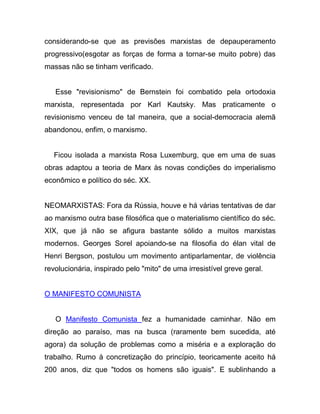 considerando-se que as previsões marxistas de depauperamento
progressivo(esgotar as forças de forma a tornar-se muito pobre) das
massas não se tinham verificado.


   Esse "revisionismo" de Bernstein foi combatido pela ortodoxia
marxista, representada por Karl Kautsky. Mas praticamente o
revisionismo venceu de tal maneira, que a social-democracia alemã
abandonou, enfim, o marxismo.


   Ficou isolada a marxista Rosa Luxemburg, que em uma de suas
obras adaptou a teoria de Marx às novas condições do imperialismo
econômico e político do séc. XX.


NEOMARXISTAS: Fora da Rússia, houve e há várias tentativas de dar
ao marxismo outra base filosófica que o materialismo científico do séc.
XIX, que já não se afigura bastante sólido a muitos marxistas
modernos. Georges Sorel apoiando-se na filosofia do élan vital de
Henri Bergson, postulou um movimento antiparlamentar, de violência
revolucionária, inspirado pelo "mito" de uma irresistível greve geral.


O MANIFESTO COMUNISTA


   O Manifesto Comunista fez a humanidade caminhar. Não em
direção ao paraíso, mas na busca (raramente bem sucedida, até
agora) da solução de problemas como a miséria e a exploração do
trabalho. Rumo à concretização do princípio, teoricamente aceito há
200 anos, diz que "todos os homens são iguais". E sublinhando a
 