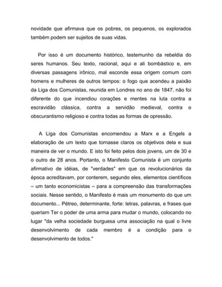novidade que afirmava que os pobres, os pequenos, os explorados
também podem ser sujeitos de suas vidas.


   Por isso é um documento histórico, testemunho da rebeldia do
seres humanos. Seu texto, racional, aqui e ali bombástico e, em
diversas passagens irônico, mal esconde essa origem comum com
homens e mulheres de outros tempos: o fogo que acendeu a paixão
da Liga dos Comunistas, reunida em Londres no ano de 1847, não foi
diferente do que incendiou corações e mentes na luta contra a
escravidão   clássica,   contra    a   servidão       medieval,    contra   o
obscurantismo religioso e contra todas as formas de opressão.


   A Liga dos Comunistas encomendou a Marx e a Engels a
elaboração de um texto que tornasse claros os objetivos dela e sua
maneira de ver o mundo. E isto foi feito pelos dois jovens, um de 30 e
o outro de 28 anos. Portanto, o Manifesto Comunista é um conjunto
afirmativo de idéias, de "verdades" em que os revolucionários da
época acreditavam, por conterem, segundo eles, elementos científicos
– um tanto economicistas – para a compreensão das transformações
sociais. Nesse sentido, o Manifesto é mais um monumento do que um
documento... Pétreo, determinante, forte: letras, palavras, e frases que
queriam Ter o poder de uma arma para mudar o mundo, colocando no
lugar "da velha sociedade burguesa uma associação na qual o livre
desenvolvimento    de    cada     membro    é     a     condição    para    o
desenvolvimento de todos."
 