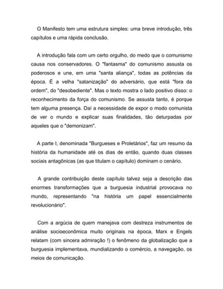 O Manifesto tem uma estrutura simples: uma breve introdução, três
capítulos e uma rápida conclusão.


  A introdução fala com um certo orgulho, do medo que o comunismo
causa nos conservadores. O "fantasma" do comunismo assusta os
poderosos e une, em uma "santa aliança", todas as potências da
época. É a velha "satanização" do adversário, que está "fora da
ordem", do "desobediente". Mas o texto mostra o lado positivo disso: o
reconhecimento da força do comunismo. Se assusta tanto, é porque
tem alguma presença. Daí a necessidade de expor o modo comunista
de ver o mundo e explicar suas finalidades, tão deturpadas por
aqueles que o "demonizam".


  A parte I, denominada "Burgueses e Proletários", faz um resumo da
história da humanidade até os dias de então, quando duas classes
sociais antagônicas (as que titulam o capítulo) dominam o cenário.


   A grande contribuição deste capítulo talvez seja a descrição das
enormes transformações que a burguesia industrial provocava no
mundo,    representando   "na   história   um   papel   essencialmente
revolucionário".


  Com a argúcia de quem manejava com destreza instrumentos de
análise socioeconômica muito originais na época, Marx e Engels
relatam (com sincera admiração !) o fenômeno da globalização que a
burguesia implementava, mundializando o comércio, a navegação, os
meios de comunicação.
 