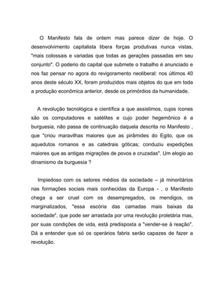 O Manifesto fala de ontem mas parece dizer de hoje. O
desenvolvimento capitalista libera forças produtivas nunca vistas,
"mais colossais e variadas que todas as gerações passadas em seu
conjunto". O poderio do capital que submete o trabalho é anunciado e
nos faz pensar no agora do revigoramento neoliberal: nos últimos 40
anos deste século XX, foram produzidos mais objetos do que em toda
a produção econômica anterior, desde os primórdios da humanidade.


  A revolução tecnológica e científica a que assistimos, cujos ícones
são os computadores e satélites e cujo poder hegemônico é a
burguesia, não passa de continuação daquela descrita no Manifesto ,
que "criou maravilhas maiores que as pirâmides do Egito, que os
aquedutos romanos e as catedrais góticas; conduziu expedições
maiores que as antigas migrações de povos e cruzadas". Um elogio ao
dinamismo da burguesia ?


  Impiedoso com os setores médios da sociedade – já minoritários
nas formações sociais mais conhecidas da Europa - , o Manifesto
chega a ser cruel com os desempregados, os mendigos, os
marginalizados,   "essa   escória   das   camadas   mais   baixas   da
sociedade", que pode ser arrastada por uma revolução proletária mas,
por suas condições de vida, está predisposta a "vender-se à reação".
Dá a entender que só os operários fabris serão capazes de fazer a
revolução.
 