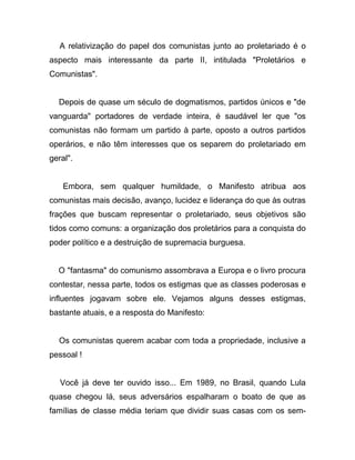 A relativização do papel dos comunistas junto ao proletariado é o
aspecto mais interessante da parte II, intitulada "Proletários e
Comunistas".


  Depois de quase um século de dogmatismos, partidos únicos e "de
vanguarda" portadores de verdade inteira, é saudável ler que "os
comunistas não formam um partido à parte, oposto a outros partidos
operários, e não têm interesses que os separem do proletariado em
geral".


    Embora, sem qualquer humildade, o Manifesto atribua aos
comunistas mais decisão, avanço, lucidez e liderança do que às outras
frações que buscam representar o proletariado, seus objetivos são
tidos como comuns: a organização dos proletários para a conquista do
poder político e a destruição de supremacia burguesa.


  O "fantasma" do comunismo assombrava a Europa e o livro procura
contestar, nessa parte, todos os estigmas que as classes poderosas e
influentes jogavam sobre ele. Vejamos alguns desses estigmas,
bastante atuais, e a resposta do Manifesto:


  Os comunistas querem acabar com toda a propriedade, inclusive a
pessoal !


   Você já deve ter ouvido isso... Em 1989, no Brasil, quando Lula
quase chegou lá, seus adversários espalharam o boato de que as
famílias de classe média teriam que dividir suas casas com os sem-
 