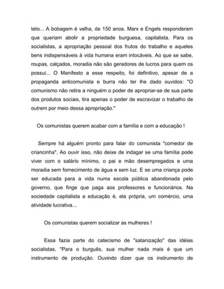 teto... A bobagem é velha, de 150 anos. Marx e Engels responderam
que queriam abolir a propriedade burguesa, capitalista. Para os
socialistas, a apropriação pessoal dos frutos do trabalho e aqueles
bens indispensáveis à vida humana eram intocáveis. Ao que se sabe,
roupas, calçados, moradia não são geradores de lucros para quem os
possui... O Manifesto a esse respeito, foi definitivo, apesar de a
propaganda anticomunista e burra não ter lhe dado ouvidos: "O
comunismo não retira a ninguém o poder de apropriar-se de sua parte
dos produtos sociais, tira apenas o poder de escravizar o trabalho de
outrem por meio dessa apropriação."


  Os comunistas querem acabar com a família e com a educação !


   Sempre há alguém pronto para falar do comunista "comedor de
criancinha". Ao ouvir isso, não deixe de indagar se uma família pode
viver com o salário mínimo, o pai e mão desempregados e uma
moradia sem fornecimento de água e sem luz. E se uma criança pode
ser educada para a vida numa escola pública abandonada pelo
governo, que finge que paga aos professores e funcionários. Na
sociedade capitalista a educação é, ela própria, um comércio, uma
atividade lucrativa...


      Os comunistas querem socializar as mulheres !


      Essa fazia parte do catecismo de "satanização" das idéias
socialistas. "Para o burguês, sua mulher nada mais é que um
instrumento de produção. Ouvindo dizer que os instrumento de
 