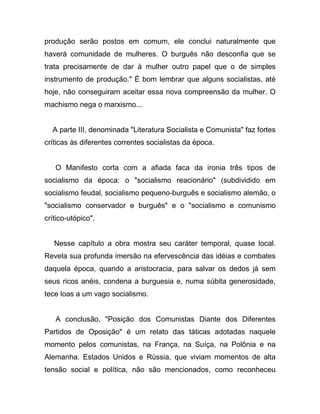 produção serão postos em comum, ele conclui naturalmente que
haverá comunidade de mulheres. O burguês não desconfia que se
trata precisamente de dar à mulher outro papel que o de simples
instrumento de produção." É bom lembrar que alguns socialistas, até
hoje, não conseguiram aceitar essa nova compreensão da mulher. O
machismo nega o marxismo...


  A parte III, denominada "Literatura Socialista e Comunista" faz fortes
críticas às diferentes correntes socialistas da época.


   O Manifesto corta com a afiada faca da ironia três tipos de
socialismo da época: o "socialismo reacionário" (subdividido em
socialismo feudal, socialismo pequeno-burguês e socialismo alemão, o
"socialismo conservador e burguês" e o "socialismo e comunismo
crítico-utópico".


   Nesse capítulo a obra mostra seu caráter temporal, quase local.
Revela sua profunda imersão na efervescência das idéias e combates
daquela época, quando a aristocracia, para salvar os dedos já sem
seus ricos anéis, condena a burguesia e, numa súbita generosidade,
tece loas a um vago socialismo.


   A conclusão, "Posição dos Comunistas Diante dos Diferentes
Partidos de Oposição" é um relato das táticas adotadas naquele
momento pelos comunistas, na França, na Suíça, na Polônia e na
Alemanha. Estados Unidos e Rússia, que viviam momentos de alta
tensão social e política, não são mencionados, como reconheceu
 