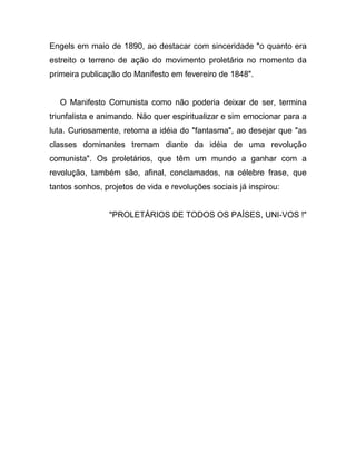 Engels em maio de 1890, ao destacar com sinceridade "o quanto era
estreito o terreno de ação do movimento proletário no momento da
primeira publicação do Manifesto em fevereiro de 1848".


  O Manifesto Comunista como não poderia deixar de ser, termina
triunfalista e animando. Não quer espiritualizar e sim emocionar para a
luta. Curiosamente, retoma a idéia do "fantasma", ao desejar que "as
classes dominantes tremam diante da idéia de uma revolução
comunista". Os proletários, que têm um mundo a ganhar com a
revolução, também são, afinal, conclamados, na célebre frase, que
tantos sonhos, projetos de vida e revoluções sociais já inspirou:


                "PROLETÁRIOS DE TODOS OS PAÍSES, UNI-VOS !"
 