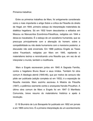 Primeiros trabalhos:


  Entre os primeiros trabalhos de Marx, foi antigamente considerado
como o mais importante o artigo Sobre a crítica da Filosofia do direito
de Hegel, em 1844, primeiro esboço da interpretação materialista da
dialética hegeliana. Só em 1932 foram descobertos e editados em
Moscou os Manuscritos Econômico-Filosóficos, redigidos em 1844 e
deixa-os inacabados. É o esboço de um socialismo humanista, que se
preocupa principalmente com a alienação do homem; sobre a
compatibilidade ou não deste humanismo com o marxismo posterior, a
discussão não está encerrada. Em 1888 publicou Engels as Teses
sobre Feuerbach, redigidas por Marx em 1845, rejeitando o
materialismo teórico e reivindicando uma filosofia que, em vez de só
interpretar o mundo, também o modificaria.


   Marx e Engels escreveram juntos em 1845 A Sagrada Família,
contra o hegeliano Bruno Bauer e seus irmãos. Também foi obra
comum A Ideologia alemã (1845-46), que por motivo de censura não
pôde ser publicada (edição completa só em 1932); é a exposição da
filosofia marxista. Marx sozinho escreveu A Miséria da Filosofia
(1847), a polêmica veemente contra o anarquista francês Proudhon. A
última obra comum de Marx e Engels foi em 1847 O Manifesto
Comunista, breve resumo do materialismo histórico e apelo à
revolução.


  O 18 Brumário de Luís Bonaparte foi publicado em 1852 em jornais
e em 1869 como livro. É a primeira interpretação de um acontecimento
 
