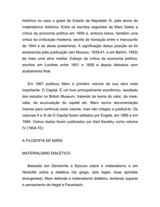 histórico no caso o golpe de Estado de Napoleão III, pela teoria do
materialismo histórico. Entre os escritos seguintes de Marx Sobre a
crítica da economia política em 1859 é, embora breve, também uma
crítica da civilização moderna, escrito de transição entre o manuscrito
de 1844 e as obras posteriores. A significação dessa posição só foi
esclarecida pela publicação (em Moscou, 1939-41, e em Berlim, 1953)
de mais uma obra inédita: Esboço de crítica da economia política,
escritos em Londres entre 1851 e 1858 e depois deixados sem
acabamento final.


   Em 1867 publicou Marx o primeiro volume de sua obra mais
importante: O Capital. É um livro principalmente econômico, resultado
dos estudos no British Museum, tratando da teoria do valor, da mais-
valia, da acumulação do capital etc. Marx reuniu documentação
imensa para continuar esse volume, mas não chegou a publicá-lo. Os
volumes II e III de O Capital foram editados por Engels, em 1885 e em
1894. Outros textos foram publicados por Karl Kautsky como volume
IV (1904-10).


A FILOSOFIA DE MARX


MATERIALISMO DIALÉTICO


   Baseado em Demócrito e Epicuro sobre o materialismo e em
Heráclito sobre a dialética (do grego, dois logos, duas opiniões
divergentes), Marx defende o materialismo dialético, tentando superar
o pensamento de Hegel e Feuerbach.
 