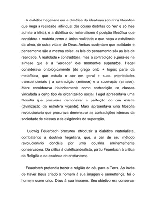 A dialética hegeliana era a dialética do idealismo (doutrina filosófica
que nega a realidade individual das coisas distintas do "eu" e só lhes
admite a idéia), e a dialética do materialismo é posição filosófica que
considera a matéria como a única realidade e que nega a existência
da alma, de outra vida e de Deus. Ambas sustentam que realidade e
pensamento são a mesma coisa: as leis do pensamento são as leis da
realidade. A realidade é contraditória, mas a contradição supera-se na
síntese que é a "verdade" dos momentos superados. Hegel
considerava ontologicamente (do grego onto + logos; parte da
metafísica, que estuda o ser em geral e suas propriedades
transcendentais ) a contradição (antítese) e a superação (síntese);
Marx considerava historicamente como contradição de classes
vinculada a certo tipo de organização social. Hegel apresentava uma
filosofia que procurava demonstrar a perfeição do que existia
(divinização da estrutura vigente); Marx apresentava uma filosofia
revolucionária que procurava demonstrar as contradições internas da
sociedade de classes e as exigências de superação.


   Ludwig Feuerbach procurou introduzir a dialética materialista,
combatendo a doutrina hegeliana, que, a par de seu método
revolucionário    concluía    por    uma     doutrina    eminentemente
conservadora. Da crítica à dialética idealista, partiu Feuerbach à crítica
da Religião e da essência do cristianismo.


  Feuerbach pretendia trazer a religião do céu para a Terra. Ao invés
de haver Deus criado o homem à sua imagem e semelhança, foi o
homem quem criou Deus à sua imagem. Seu objetivo era conservar
 