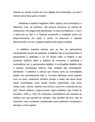 intactos os valores morais em uma religião da humanidade, na qual o
homem seria Deus para o homem.


     Adotando a dialética hegeliana, Marx, rejeita, como Feuerbach, o
idealismo, mas, ao contrário, não procura preservar os valores do
cristianismo. Se Hegel tinha identificado, no dizer de Radbruch, o ser e
o dever-ser (o Sen e o Solene) encarando a realidade como um
desenvolvimento da razão e vendo no dever-ser o aspecto
determinante e no ser o aspecto determinado dessa unidade.


    A dialética marxista postula que as leis do pensamento
correspondem às leis da realidade. A dialética não é só pensamento: é
pensamento e realidade a um só tempo. Mas, a matéria e seu
conteúdo histórico ditam a dialética do marxismo: a realidade é
contraditória com o pensamento dialético. A contradição dialética não
é apenas contradição externa, mas unidade das contradições,
identidade: "a dialética é ciência que mostra como as contradições
podem ser concretamente (isto é, vir-a-ser) idênticas, como passam
uma na outra, mostrando também porque a razão não deve tomar
essas contradições como coisas mortas, petrificadas, mas como
coisas vivas, móveis, lutando uma contra a outra em e através de sua
luta." (Henri Lefebvre, Lógica formal/ Lógica dialética, trad. Carlos N.
Coutinho, 1979, p. 192). Os momentos contraditórios são situados na
história com sua parcela de verdade, mas também de erro; não se
misturam, mas o conteúdo, considerado como unilateral é recaptado e
elevado a nível superior.
 