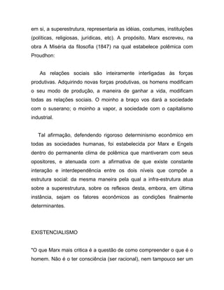 em si, a superestrutura, representaria as idéias, costumes, instituições
(políticas, religiosas, jurídicas, etc). A propósito, Marx escreveu, na
obra A Miséria da filosofia (1847) na qual estabelece polêmica com
Proudhon:


    As relações sociais são inteiramente interligadas às forças
produtivas. Adquirindo novas forças produtivas, os homens modificam
o seu modo de produção, a maneira de ganhar a vida, modificam
todas as relações sociais. O moinho a braço vos dará a sociedade
com o suserano; o moinho a vapor, a sociedade com o capitalismo
industrial.


   Tal afirmação, defendendo rigoroso determinismo econômico em
todas as sociedades humanas, foi estabelecida por Marx e Engels
dentro do permanente clima de polêmica que mantiveram com seus
opositores, e atenuada com a afirmativa de que existe constante
interação e interdependência entre os dois níveis que compõe a
estrutura social: da mesma maneira pela qual a infra-estrutura atua
sobre a superestrutura, sobre os reflexos desta, embora, em última
instância, sejam os fatores econômicos as condições finalmente
determinantes.




EXISTENCIALISMO


"O que Marx mais critica é a questão de como compreender o que é o
homem. Não é o ter consciência (ser racional), nem tampouco ser um
 