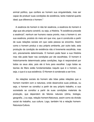 animal político, que confere ao homem sua singularidade, mas ser
capaz de produzir suas condições de existência, tanto material quanto
ideal, que diferencia o homem."


  A essência do homem é não ter essência, a essência do homem é
algo que ele próprio constrói, ou seja, a História. "A existência precede
a essência"; nenhum ser humano nasce pronto, mas o homem é, em
sua essência, produto do meio em que vive, que é construído a partir
de suas relações sociais em que cada pessoa se encontra. Assim
como o homem produz o seu próprio ambiente, por outro lado, esta
produção da condição de existência não é livremente escolhida, mas
sim, previamente determinada. O homem pode fazer a sua História
mas não pode fazer nas condições por ele escolhidas. O homem é
historicamente determinado pelas condições, logo é responsável por
todos os seus atos, pois ele é livre para escolher. Logo todas as
teorias de Marx estão fundamentadas naquilo que é o homem, ou
seja, o que é a sua existência. O Homem é condenado a ser livre.


   As relações sociais do homem são tidas pelas relações que o
homem mantém com a natureza, onde desenvolve suas práticas, ou
seja, o homem se constitui a partir de seu próprio trabalho, e sua
sociedade se constitui a partir de suas condições materiais de
produção, que dependem de fatores naturais (clima, biologia,
geografia...) ou seja, relação homem-Natureza, assim como da divisão
social do trabalho, sua cultura. Logo, também há a relação homem-
Natureza-Cultura.
 