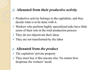  Alienated from their productive activity
 Productive activity belongs to the capitalists, and they
decide what is to be done with it.
 Workers who perform highly specialized tasks have little
sense of their role in the total production process
 They do not objectivate their ideas
 They are not transformed by the labor
 Alienated from the product
 The capitalists’ private property
 They must buy it like anyone else. No matter how
desperate the workers’ needs
 