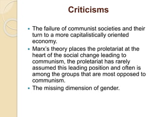 Criticisms
 The failure of communist societies and their
turn to a more capitalistically oriented
economy.
 Marx’s theory places the proletariat at the
heart of the social change leading to
communism, the proletariat has rarely
assumed this leading position and often is
among the groups that are most opposed to
communism.
 The missing dimension of gender.
 