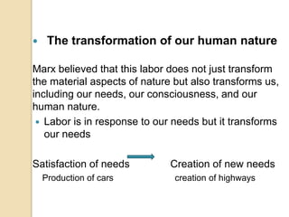  The transformation of our human nature
Marx believed that this labor does not just transform
the material aspects of nature but also transforms us,
including our needs, our consciousness, and our
human nature.
 Labor is in response to our needs but it transforms
our needs
Satisfaction of needs Creation of new needs
Production of cars creation of highways
 