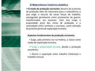 O modo de produção escravista:  decorre do aumento da produção além do necessário para a subsistência, o que exige o recurso de novas forças de trabalho, conseguidas geralmente entre prisioneiros de guerra, transformados em escravos. Com isso surge a  propriedade priva  dos  meios de produção,  e a  contradição  entre senhores e escravos, como exemplo da  primeira forma de exploração humana .  Aspectos fundamentais da produção escravista: ▪  Surge, pela primeira vez na história, a classe como modo de exploração humana; ▪  Surge a propriedade privada , devido a produção excedente; ▪  Ocorre a separação entre trabalho intelectual e trabalho manual.  O Materialismo histórico-dialético 