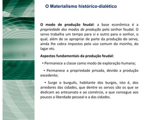O modo de produção feudal : a base econômica é a  propriedade dos modos de produção  pelo senhor feudal. O servo trabalha um tempo para si e outro para o senhor, o qual, além de se apropriar de parte da produção do servo, ainda lhe cobra impostos pelo uso comum do moinho, do lagar etc.  Aspectos fundamentais da produção feudal: ▪  Permanece a classe como modo de exploração humana; ▪  Permanece a propriedade privada, devido a produção excedente; ▪  Surge o burguês, habitante dos burgos, isto é, dos arredores das cidades, que dentre os servos são os que se dedicam ao artesanato e ao comércio, e que consegue aos poucos a liberdade pessoal e a das cidades.  O Materialismo histórico-dialético 