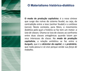 O modo de produção capitalista:  é a nova síntese que surge das ruínas do sistema feudal, ou seja, da contradição entre a tese (senhor feudal) e a antítese (servo). Neste contexto, para Marx, o movimento dialético pelo qual a história se faz tem um motor:  a luta de classes.  Chama-se luta de classes ao confronto entre duas classes antagônicas quando lutam por seus interesses de classe. No  modo de produção capitalista , a relação antitética se faz entre o  burguês , que é o  detentor do capital , e o  proletário , que nada possui e só vive porque vende sua  força de trabalho . O Materialismo histórico-dialético 