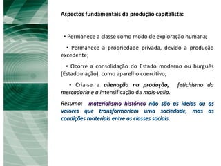Aspectos fundamentais da produção capitalista: ▪  Permanece a classe como modo de exploração humana; ▪  Permanece a propriedade privada, devido a produção excedente; ▪  Ocorre a consolidação do Estado moderno ou burguês (Estado-nação), como aparelho coercitivo; ▪  Cria-se a  alienação na produção,   fetichismo da mercadoria e a i ntensificação da  mais-valia. Resumo:  materialismo histórico   não são as ideias ou os valores que transformariam uma sociedade, mas as condições materiais entre as classes sociais. 