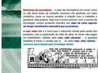 fetichismo da mercadoria  -  o valor da mercadoria era irreal, como se não fosse fruto do trabalho humano. Ela ganhava um valor simbólico, como se tivesse perdido a relação com o trabalho e ganhasse vida própria. Hoje isso é muito comum, com o avanço da tecnologia, muitos produtos mantêm seu  valor de troca superior ao tempo socialmente necessário que as produziu. A mais valia  não é o lucro que o industrial recebe pela venda dos produtos, mas a exploração da mão de obra, as horas não pagas ao trabalhador, obtidas pela  mais valia absoluta  -  o operário trabalha 8 horas e recebe por 4  -  ou pela  mais valia relativa  -  aumento da produção pela tecnologia obtida.  