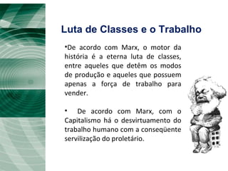 Luta de Classes e o Trabalho De acordo com Marx, o motor da história é a eterna luta de classes, entre aqueles que detêm os modos de produção e aqueles que possuem apenas a força de trabalho para vender. De acordo com Marx, com o Capitalismo há o desvirtuamento do trabalho humano com a conseqüente servilização do proletário. 