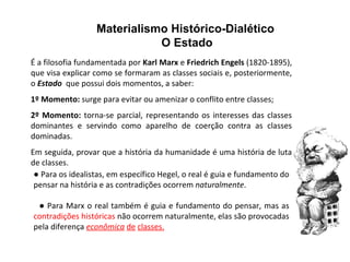 Materialismo Histórico-Dialético  O Estado  É a filosofia fundamentada por  Karl Marx  e  Friedrich Engels  (1820-1895), que visa explicar como se formaram as classes sociais e, posteriormente, o  Estado   que possui dois momentos, a saber: 1º Momento:  surge para evitar ou amenizar o conflito entre classes; 2º Momento:  torna-se parcial, representando os interesses das classes dominantes e servindo como aparelho de coerção contra as classes dominadas. Em seguida, provar que a história da humanidade é uma história de luta de classes.  ●   Para os idealistas, em específico Hegel, o real é guia e fundamento do pensar na história e as contradições ocorrem  naturalmente . ●  Para Marx o real também é guia e fundamento do pensar, mas as  contradições históricas  não ocorrem naturalmente, elas são provocadas pela diferença  econômica   de   classes.   