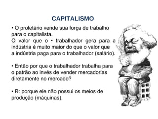 •  O proletário vende sua força de trabalho para o capitalista. O valor que o • trabalhador gera para a indústria é muito maior do que o valor que a indústria paga para o trabalhador (salário). •  Então por que o trabalhador trabalha para o patrão ao invés de vender mercadorias diretamente no mercado? •  R: porque ele não possui os meios de produção (máquinas). CAPITALISMO 