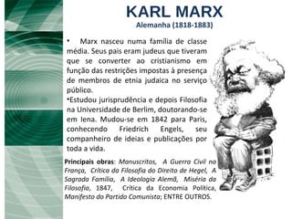 KARL MARX Alemanha (1818-1883) Principais obras :  Manuscritos,   A Guerra Civil na França,   Crítica da Filosofia do Direito de Hegel,   A Sagrada Família ,  A Ideologia Alemã,   Miséria da Filosofia , 1847,  Crítica da Economia Política,  Manifesto do Partido Comunista ; ENTRE OUTROS. Marx nasceu numa família de classe média. Seus pais eram judeus que tiveram que se converter ao cristianismo em função das restrições impostas à presença de membros de etnia judaica no serviço público.  Estudou jurisprudência e depois Filosofia na Universidade de Berlim, doutorando-se em Iena. Mudou-se em 1842 para Paris, conhecendo Friedrich Engels, seu companheiro de ideias e publicações por toda a vida.  