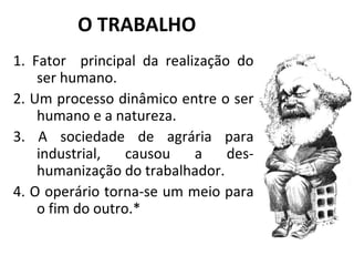 O TRABALHO 1. Fator  principal da realização do ser humano.  2. Um processo dinâmico entre o ser humano e a natureza.  3. A sociedade de agrária para industrial, causou a des-humanização do trabalhador. 4. O operário torna-se um meio para o fim do outro.* 