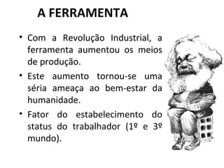 A FERRAMENTA Com a Revolução Industrial, a ferramenta aumentou os meios de produção. Este aumento tornou-se uma séria ameaça ao bem-estar da humanidade. Fator do estabelecimento do status do trabalhador (1º e 3º mundo). 