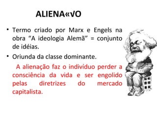 ALIENAÇÃO Termo criado por Marx e Engels na obra “A ideologia Alemã” = conjunto de idéias. Oriunda da classe dominante. A alienação faz o indivíduo perder a consciência da vida e ser engolido pelas diretrizes do mercado capitalista. 