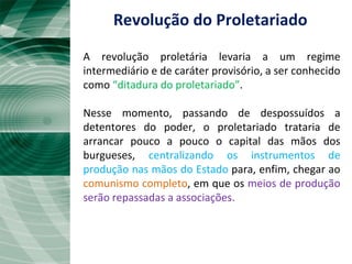 Revolução do Proletariado A revolução proletária levaria a um regime intermediário e de caráter provisório, a ser conhecido como  “ditadura do proletariado” . Nesse momento, passando de despossuídos a detentores do poder, o proletariado trataria de arrancar pouco a pouco o capital das mãos dos burgueses,  centralizando os instrumentos de produção nas mãos do Estado  para, enfim, chegar ao  comunismo completo , em que os  meios de produção serão repassadas a associações. 