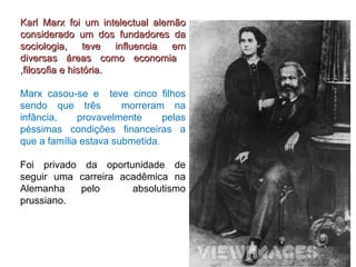 Karl Marx foi um intelectual alemão considerado um dos fundadores da sociologia, teve influencia em diversas áreas como economia  ,filosofia e história. Marx casou-se e  teve cinco filhos sendo que três  morreram na infância, provavelmente pelas péssimas condições financeiras a que a família estava submetida.   Foi privado da oportunidade de seguir uma carreira acadêmica na Alemanha pelo  absolutismo prussiano. 