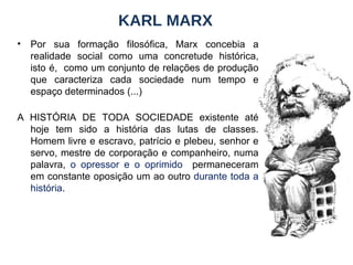 KARL MARX Por sua formação filosófica, Marx concebia a realidade social como uma concretude histórica, isto é,  como um conjunto de relações de produção que caracteriza cada sociedade num tempo e espaço determinados (...) A HISTÓRIA DE TODA SOCIEDADE existente até hoje tem sido a história das lutas de classes. Homem livre e escravo, patrício e plebeu, senhor e servo, mestre de corporação e companheiro, numa palavra,  o opressor e o oprimido   permaneceram em constante oposição um ao outro  durante toda a história . 