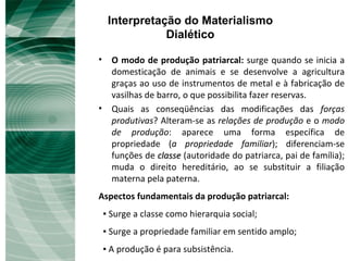 Interpretação do Materialismo Dialético O modo de produção patriarcal:  surge quando se inicia a domesticação de animais e se desenvolve a agricultura graças ao uso de instrumentos de metal e à fabricação de vasilhas de barro, o que possibilita fazer reservas.  Quais as conseqüências das modificações das  forças produtivas ? Alteram-se as  relações de produção  e o  modo de produção : aparece uma forma específica de propriedade ( a   propriedade familiar ); diferenciam-se funções de  classe  (autoridade do patriarca, pai de família); muda o direito hereditário, ao se substituir a filiação materna pela paterna. Aspectos fundamentais da produção patriarcal: ▪  Surge a classe como hierarquia social; ▪  Surge a propriedade familiar em sentido amplo; ▪  A produção é para subsistência. 