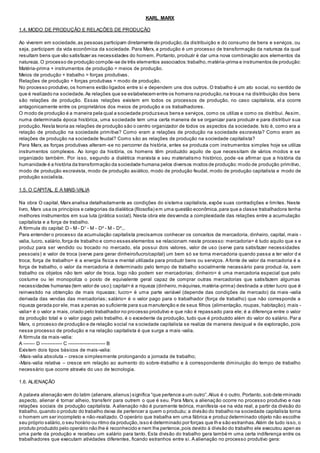 KARL MARX
1.4. MODO DE PRODUÇÃO E RELAÇÕES DE PRODUÇÃO
Ao viverem em sociedade,as pessoas participam diretamente da produção,da distribuição e do consumo de bens e serviços, ou
seja, participam da vida econômica da sociedade. Para Marx, a produção é um processo de transformação da natureza da qual
resultam bens que vão satisfazer as necessidades do homem. Portanto, produzir é dar uma nova combinação aos elementos da
natureza. O processo de produção compõe-se de três elementos associados:trabalho,matéria-prima e instrumentos de produção:
Matéria-prima + instrumentos de produção = meios de produção.
Meios de produção + trabalho = forças produtivas.
Relações de produção + forças produtivas = modo de produção.
No processo produtivo,os homens estão ligados entre si e dependem uns dos outros. O trabalho é um ato social, no sentido de
que é realizado na sociedade.As relações que se estabelecem entre os homens na produção,na troca e na distribuição dos bens
são relações de produção. Essas relações existem em todos os processos de produção, no caso capitalista, el a ocorre
antagonicamente entre os proprietários dos meios de produção e os trabalhadores.
O modo de produção é a maneira pela qual a sociedade produzseus bens e serviços, como os utiliza e como os distribui. Assim,
numa determinada época histórica, uma sociedade tem uma certa maneira de se organizar para produzir e para distribuir sua
produção.Nesta teoria as relações de produção são o centro organizador de todos os aspectos da sociedade. Isto é, como era a
relação de produção na sociedade primitiva? Como eram a relações de produção na sociedade escravista? Como eram as
relações de produção na sociedade feudal? Como são as relações de produção na sociedade capitalista?
Para Marx, as forças produtivas alteram-se no percorrer da história, antes se produzia com instrumentos simples hoje se utiliza
instrumentos complexos. Ao longo da história, os homens têm produzido aquilo de que necessitam de vários modos e se
organizado também. Por isso, segundo a dialética marxista e seu materialismo histórico, pode -se afirmar que a história da
humanidade é a história da transformação da sociedade humana pelos diversos modos de produção:modo de produção primitivo,
modo de produção escravista, modo de produção asiático, modo de produção feudal, modo de produção capitalista e modo de
produção socialista.
1.5. O CAPITAL E A MAIS-VALIA
Na obra O capital, Marx analisa detalhadamente as condições do sistema capitalista, expõe suas contradições e limites. Neste
livro, Marx usa os princípios e categorias da dialética (filosofia) em uma questão econômica,para que a classe trabalhadora tenha
melhores instrumentos em sua luta (prática social). Nesta obra ele desvenda a complexidade das relações entre a acumulação
capitalista e a força de trabalho.
A fórmula do capital: D - M - D¹ - M - D² - M - D³...
Para entender o processo da acumulação capitalista precisamos conhecer os conceitos de mercadoria, dinheiro, capital, mais -
valia, lucro, salário,força de trabalho e como esses elementos se relacionam neste processo: mercadoria= é tudo aquilo que s e
produz para ser vendido ou trocado no mercado, ela possui dois valores, valor de uso (serve para satisfazer necessidades
pessoais) e valor de troca (serve para gerar dinheiro/lucro/capital) um bem só se torna mercadoria quando passa a ter valor d e
troca; força de trabalho= é a energia física e mental utilizada para produzir bens ou serviços. A fonte de valor da mercadoria é a
força de trabalho, o valor da mercadoria é determinado pelo tempo de trabalho socialmente necessário para produzi -la, sem
trabalho os objetos não tem valor de troca, logo não podem ser mercadorias; dinheiro= é uma mercadoria especial que pelo
costume ou lei monopoliza o posto de equivalente geral capaz de comprar outras mercadorias que satisfazem algumas
necessidades humanas (tem valor de uso);capital= é a riqueza (dinheiro,máquinas,matéria-prima) destinada a obter lucro que é
reinvestido na obtenção de mais riquezas; lucro= é uma parte variável (depende das condições de mercado) da mais -valia
derivada das vendas das mercadorias; salário= é o valor pago para o trabalhador (força de trabalho) que não corresponde a
riqueza gerada por ele, mas a penas ao suficiente para sua manutenção e de seus filhos (alimentação, roupas, habitação); mais -
valia= é o valor a mais,criado pelo trabalhador no processo produtivo e que não é repassado para ele; é a diferença entre o valor
da produção total e o valor pago pelo trabalho, é o excedente da produção, tudo que é produzido além do valor do salário. Par a
Marx, o processo de produção e de relação social na s ociedade capitalista se realiza de maneira desigual e de exploração, pois
nesse processo de produção e na relação capitalista é que surge a mais -valia.
A fórmula da mais-valia:
A ------- D ------------- C ----------------------- B
Existem dois tipos básicos de mais-valia:
-Mais-valia absoluta – cresce simplesmente prolongando a jornada de trabalho;
-Mais-valia relativa – cresce em relação ao aumento do sobre-trabalho e à correspondente diminuição do tempo de trabalho
necessário que ocorre através do uso de tecnologia.
1.6. ALIENAÇÃO
A palavra alienação vem do latim (alienare,alienus) significa “que pertence a um outro”.Alius é o outro. Portanto, sob dete rminado
aspecto, alienar é tornar alheio, transferir para outrem o que é seu. Para Marx, a alienação ocorre no processo produtivo e nas
relações sociais de produção capitalista. A alienação não é puramente teórica, manifesta -se na vida real, a partir da divisão do
trabalho,quando o produto do trabalho deixa de pertencer a quem o produziu; a divisão do trabalho na sociedade capitalista torna
o homem um ser incompleto e não-realizado. O operário que trabalha em uma fábrica e produz determinado objeto não escolhe
seu próprio salário,o seu horário ou ritmo da produção,isso é determinado por forças que lhe são estranhas.Além de tudo isso, o
produto produzido pelo operário não lhe é reconhecido e nem lhe pertence,pois devido à divisão do trabalho ele executou apen as
uma parte da produção e recebeu um salário para tanto. Esta divisão do trabalho gera també m uma certa indiferença entre os
trabalhadores que executam atividades diferentes, ficando estranhos entre si. A alienação no processo produtivo gera:
 