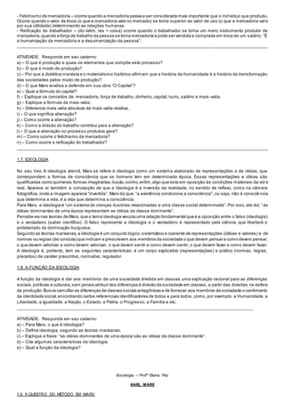 - Fetichismo da mercadoria – ocorre quando a mercadoria passa a ser considerada mais importante que o individuo que produziu.
Ocorre quando o valor de troca (o que a mercadoria vale no mercado) se torna superior ao valor de uso (o que a mercadoria val e
por sua utilidade) determinando as relações humanas.
- Reificação do trabalhador – (do latim, res = coisa) ocorre quando o trabalhador se torna um mero instrumento produtor de
mercadoria,quando a força de trabalho da pessoa se torna mercadoria e pode ser vendida e comprada em troca de um salário. “É
a humanização da mercadoria e a desumanização da pessoa”.
_________________________________________________________________________________ _______________________
ATIVIDADE. Responda em seu caderno:
a) – O que é produção e quais os elementos que compõe este processo?
b) – O que é modo de produção?
c) – Por que a dialética marxista e o materialismo histórico afirmam que a história da humanidade é a história da transformação
das sociedades pelos modo de produção?
d) – O que Marx analisa e defende em sua obra “O Capital”?
e) – Qual a fórmula do capital?
f) – Explique os conceitos de: mercadoria, força de trabalho, dinheiro, capital, lucro, salário e mais -valia.
g) – Explique a fórmula da mais-valia.
h) – Diferencie mais valia absoluta de mais-valia relativa.
i) – O que significa alienação?
j) – Como ocorre a alienação?
k) – Como a divisão do trabalho contribui para a alienação?
l) – O que a alienação no processo produtivo gera?
m) – Como ocorre o fetichismo da mercadoria?
n) – Como ocorre a reificação do trabalhador?
________________________________________________________________________________________________________
1.7. IDEOLOGIA
No seu livro A ideologia alemã, Marx se refere à ideologia como um sistema elaborado de representações e de idéias, que
correspondem a formas de consciência que os homens tem em determinada época. Essas representações e idéias são
qualificadas como quimeras,formas imaginárias,ilusão,sonho,enfim,algo que esta em oposição às condições materiais da vid a
real. Aparece ai também a concepção de que a ideologia é a inversão da realidade, no sentido de reflexo, como na câmara
fotográfica, onde a imagem aparece “invertida”. Marx diz que: “a existência condiciona a consciência”, ou seja, não é consciê ncia
que determina a vida, é a vida que determina a consciência.
Para Marx, a ideologia é “um sistema de crenças ilusórias relacionadas a uma classe social determinada”. Por isso, ele diz: “ as
idéias dominantes de uma época representam as idéias da classe dominante”.
Percebe-se nas teorias de Marx, que o tema ideologia veicula uma relação fundamental que é a oposição entre o falso (ideologia)
e o verdadeiro (saber científico). O falso representa a ideologia e o verdadeiro é representado pela ciência, que libertará o
proletariado da dominação burguesa.
Segundo as teorias marxianas,a ideologia é um conjunto lógico,sistemático e coerente de representações (idéias e valores) e de
normas ou regras (de conduta) que indicam e prescrevem aos membros da sociedade o que devem pensar e como devem pensar,
o que devem valorizar e como devem valorizar, o que devem sentir e como devem sentir, o que devem fazer e como devem fazer.
A ideologia é, portanto, tem as seguintes características: é um corpo explicativo (representações) e prático (normas, regras,
preceitos) de caráter prescritivo, normativo, regulador.
1.8. A FUNÇÃO DA IDEOLOGIA
A função da ideologia é dar aos membros de uma sociedade dividida em classes uma explicação racional para as diferenças
sociais,políticas e culturais,sem jamais atribuir tais diferenças à divisão da sociedade em classes, a partir das divisões na esfera
da produção.Busca camuflar as diferenças de classes sociais antagônicas e de fornecer aos membros da sociedade o sentimento
da identidade social,encontrando certos referenciais identificadores de todos e para todos, como, por exemplo: a Humanidade, a
Liberdade, a Igualdade, a Nação, o Estado, a Pátria, o Progresso, a Família e etc.
______________________________________________________________________________________________
ATIVIDADE. Responda em seu caderno:
a) – Para Marx, o que é ideologia?
b) – Defina ideologia, segundo as teorias marxianas.
c) – Explique a frase: “as idéias dominantes de uma época são as idéias da classe dominante”.
d) – Cite algumas características da ideologia.
e) – Qual a função da ideologia?
Sociologia – Profª Eliana Paz
KARL MARX
1.9. A QUESTÃO DO MÉTODO EM MARX:
 