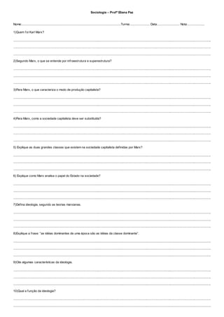 Sociologia – Profª Eliana Paz
Nome:.....................................................................................................................Turma:....................... Data:.......................... Nota:....................
1)Quem foi Karl Marx?
...........................................................................................................................................................................................................................................
...........................................................................................................................................................................................................................................
...........................................................................................................................................................................................................................................
2)Segundo Marx, o que se entende por infraestrutura e superestrutura?
...........................................................................................................................................................................................................................................
...........................................................................................................................................................................................................................................
...........................................................................................................................................................................................................................................
3)Para Marx, o que caracteriza o modo de produção capitalista?
...........................................................................................................................................................................................................................................
...........................................................................................................................................................................................................................................
...........................................................................................................................................................................................................................................
4)Para Marx, como a sociedade capitalista deve ser substituída?
...........................................................................................................................................................................................................................................
...........................................................................................................................................................................................................................................
...........................................................................................................................................................................................................................................
5) Explique as duas grandes classes que existem na sociedade capitalista definidas por Marx?
...........................................................................................................................................................................................................................................
...........................................................................................................................................................................................................................................
...........................................................................................................................................................................................................................................
6) Explique como Marx analisa o papel do Estado na sociedade?
...........................................................................................................................................................................................................................................
...........................................................................................................................................................................................................................................
...........................................................................................................................................................................................................................................
7)Defina ideologia, segundo as teorias marxianas.
...........................................................................................................................................................................................................................................
...........................................................................................................................................................................................................................................
...........................................................................................................................................................................................................................................
8)Explique a frase: “as idéias dominantes de uma época são as idéias da classe dominante”.
...........................................................................................................................................................................................................................................
...........................................................................................................................................................................................................................................
...........................................................................................................................................................................................................................................
9)Cite algumas características da ideologia.
...........................................................................................................................................................................................................................................
...........................................................................................................................................................................................................................................
...........................................................................................................................................................................................................................................
10)Qual a função da ideologia?
...........................................................................................................................................................................................................................................
...........................................................................................................................................................................................................................................
 
