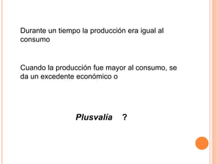 Durante un tiempo la producción era igual al
consumo
Cuando la producción fue mayor al consumo, se
da un excedente económico o
Plusvalía ?
 