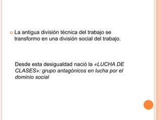  La antigua división técnica del trabajo se
transformo en una división social del trabajo.
Desde esta desigualdad nació la «LUCHA DE
CLASES»: grupo antagónicos en lucha por el
dominio social
 