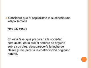  Considero que al capitalismo le sucedería una
etapa llamada
SOCIALISMO
En esta fase, que prepararía la sociedad
comunista, en la que el hombre se erguiría
sobre sus pies, desaparecería la lucha de
clases y recuperaría la contradicción original o
natural.
 