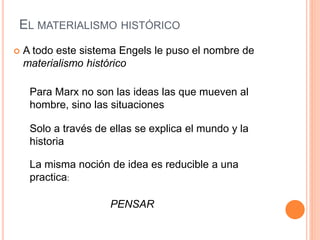 EL MATERIALISMO HISTÓRICO
 A todo este sistema Engels le puso el nombre de
materialismo histórico
Para Marx no son las ideas las que mueven al
hombre, sino las situaciones
Solo a través de ellas se explica el mundo y la
historia
La misma noción de idea es reducible a una
practica:
PENSAR
 