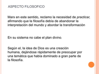 Marx en este sentido, reclamo la necesidad de practicar,
afirmando que la filosofía debía de abandonar la
interpretación del mundo y abordar la transformación
En su sistema no cabe el plan divino.
Según el, la idea de Dios es una creación
humana, dejándose rápidamente de preocupar por
una temática que había dominado a gran parte de
la filosofía.
ASPECTO FILOSOFICO
 