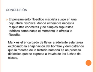 CONCLUSIÓN
 El pensamiento filosófico marxista surge en una
coyuntura histórica, donde el hombre necesita
respuestas concretas y no simples supuestos
teóricos como hasta el momento le ofrecía la
filosofía.
Marx es el encargado de llevar a adelante esta tarea
explicando la enajenación del hombre y demostrando
que la marcha de la historia humana es un proceso
dialéctico que se expresa a través de las luchas de
clases.
 