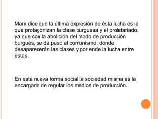 Marx dice que la última expresión de ésta lucha es la
que protagonizan la clase burguesa y el proletariado,
ya que con la abolición del modo de producción
burgués, se da paso al comunismo, donde
desaparecerán las clases y por ende la lucha entre
estas.
En esta nueva forma social la sociedad misma es la
encargada de regular los medios de producción.
 