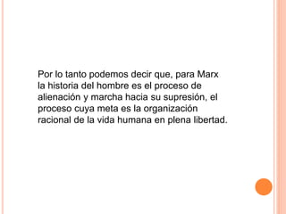 Por lo tanto podemos decir que, para Marx
la historia del hombre es el proceso de
alienación y marcha hacia su supresión, el
proceso cuya meta es la organización
racional de la vida humana en plena libertad.
 