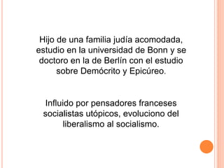 Hijo de una familia judía acomodada,
estudio en la universidad de Bonn y se
doctoro en la de Berlín con el estudio
sobre Demócrito y Epicúreo.
Influido por pensadores franceses
socialistas utópicos, evoluciono del
liberalismo al socialismo.
 