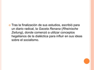  Tras la finalización de sus estudios, escribió para
un diario radical, la Gaceta Renana (Rheinische
Zeitung), donde comenzó a utilizar conceptos
hegelianos de la dialéctica para influir en sus ideas
sobre el socialismo.
 