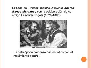 Exiliado en Francia, impulso la revista Anales
franco-alemanes con la colaboración de su
amigo Friedrich Engels (1820-1895).
En esta época comenzó sus estudios con el
movimiento obrero.
 
